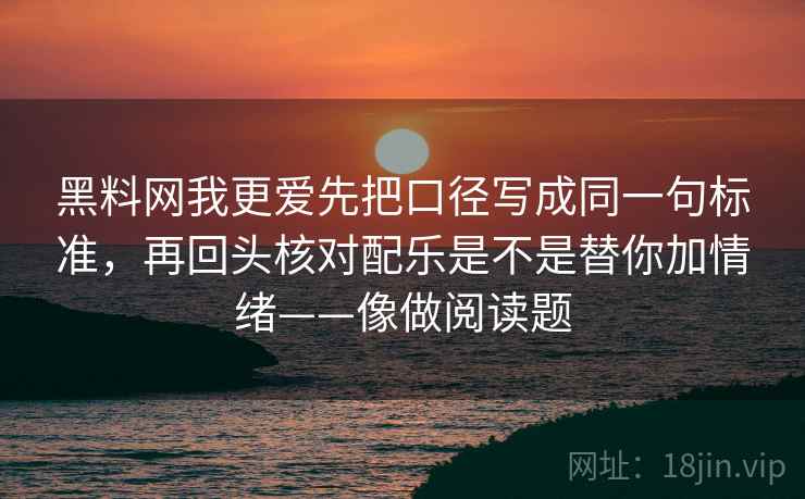 黑料网我更爱先把口径写成同一句标准，再回头核对配乐是不是替你加情绪——像做阅读题