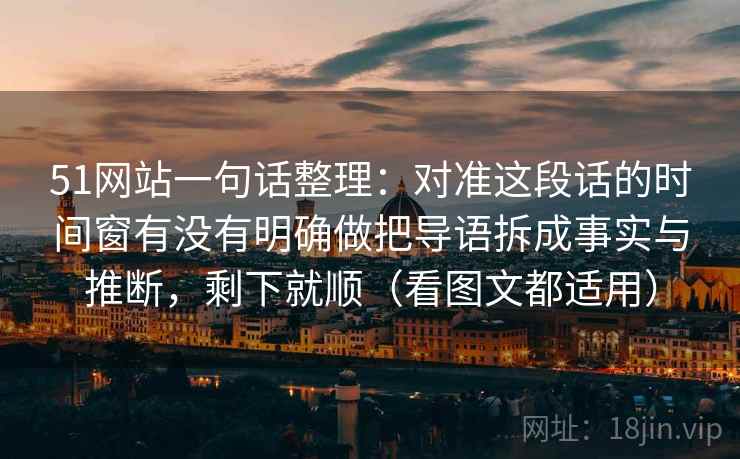 51网站一句话整理：对准这段话的时间窗有没有明确做把导语拆成事实与推断，剩下就顺（看图文都适用）