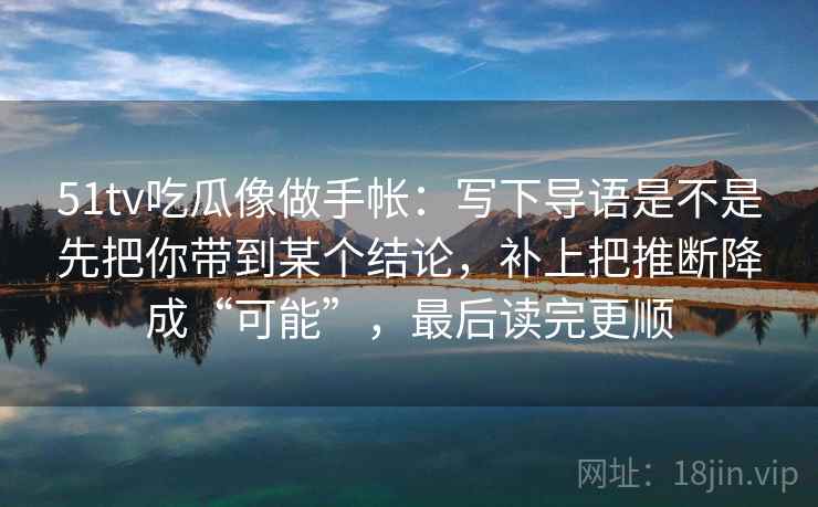51tv吃瓜像做手帐：写下导语是不是先把你带到某个结论，补上把推断降成“可能”，最后读完更顺