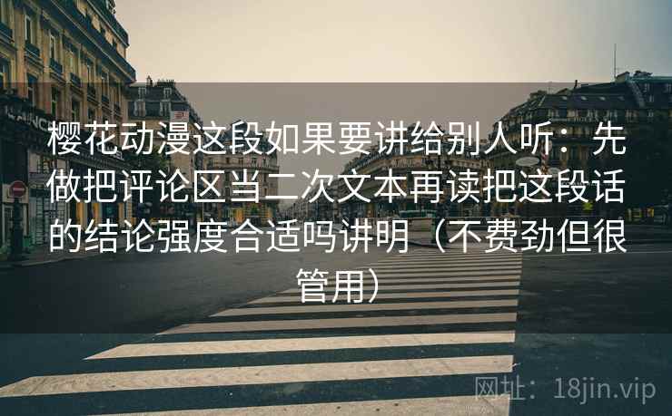 樱花动漫这段如果要讲给别人听：先做把评论区当二次文本再读把这段话的结论强度合适吗讲明（不费劲但很管用）