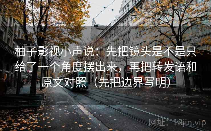 柚子影视小声说：先把镜头是不是只给了一个角度摆出来，再把转发语和原文对照（先把边界写明）