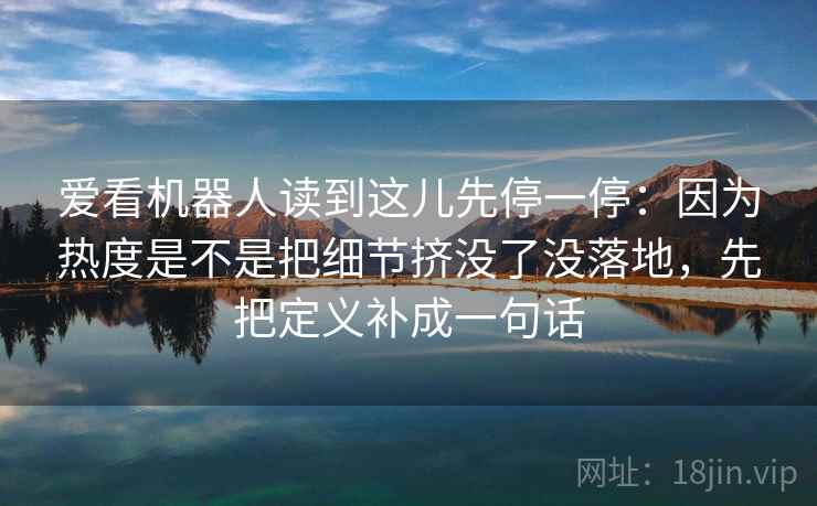 爱看机器人读到这儿先停一停:因为热度是不是把细节挤没了没落地,先把定义补成一句话 爱看机器人读到这儿先停一停:因为热度是不是把细节挤没了没落地,先把定义补成一句话