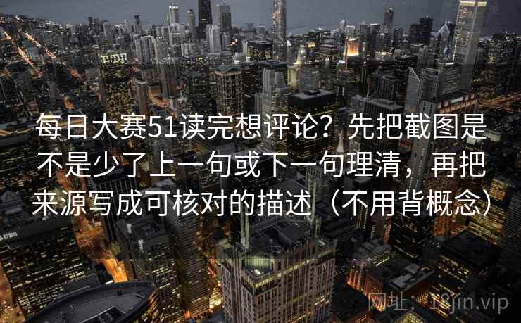 每日大赛51读完想评论?先把截图是不是少了上一句或下一句理清,再把来源写成可核对的描述(不用背概念) 每日大赛51读完想评论?先把截图是不是少了上一句或下一句理清,再把来源写成可核对的描述(不用背概念)