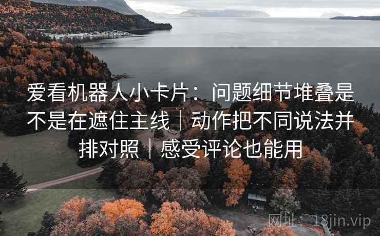 爱看机器人小卡片:问题细节堆叠是不是在遮住主线|动作把不同说法并排对照|感受评论也能用 爱看机器人小卡片:问题细节堆叠是不是在遮住主线|动作把不同说法并排对照|感受评论也能用