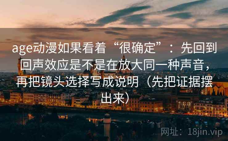 age动漫如果看着“很确定”:先回到回声效应是不是在放大同一种声音,再把镜头选择写成说明(先把证据摆出来) age动漫如果看着“很确定”:先回到回声效应是不是在放大同一种声音,再把镜头选择写成说明(先把证据摆出来)