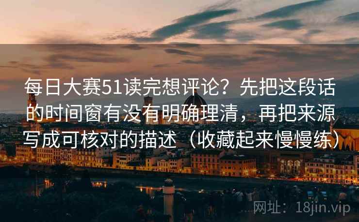 每日大赛51读完想评论？先把这段话的时间窗有没有明确理清，再把来源写成可核对的描述（收藏起来慢慢练）