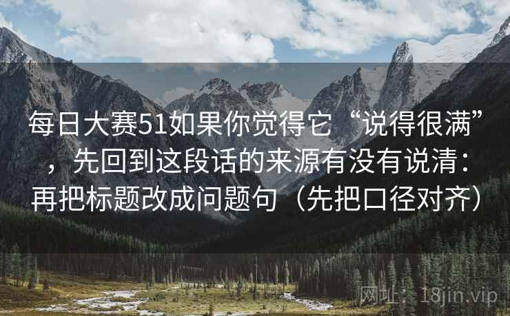 每日大赛51如果你觉得它“说得很满”，先回到这段话的来源有没有说清：再把标题改成问题句（先把口径对齐）