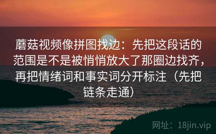蘑菇视频像拼图找边：先把这段话的范围是不是被悄悄放大了那圈边找齐，再把情绪词和事实词分开标注（先把链条走通）