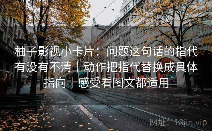 柚子影视小卡片：问题这句话的指代有没有不清｜动作把指代替换成具体指向｜感受看图文都适用