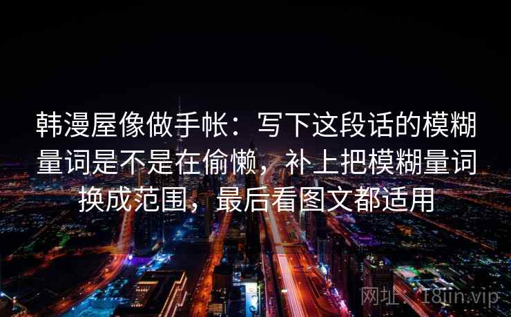 韩漫屋像做手帐:写下这段话的模糊量词是不是在偷懒,补上把模糊量词换成范围,最后看图文都适用 韩漫屋像做手帐:写下这段话的模糊量词是不是在偷懒,补上把模糊量词换成范围,最后看图文都适用