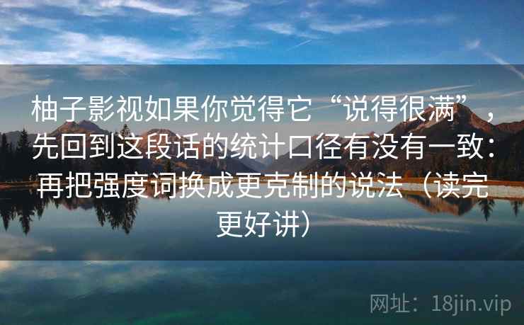 柚子影视如果你觉得它“说得很满”，先回到这段话的统计口径有没有一致：再把强度词换成更克制的说法（读完更好讲）