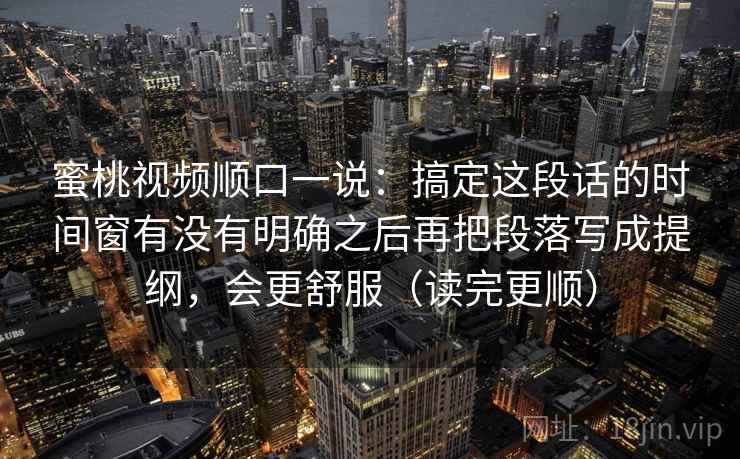 蜜桃视频顺口一说：搞定这段话的时间窗有没有明确之后再把段落写成提纲，会更舒服（读完更顺）