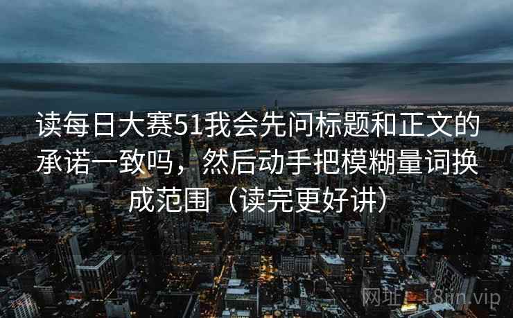 读每日大赛51我会先问标题和正文的承诺一致吗，然后动手把模糊量词换成范围（读完更好讲）