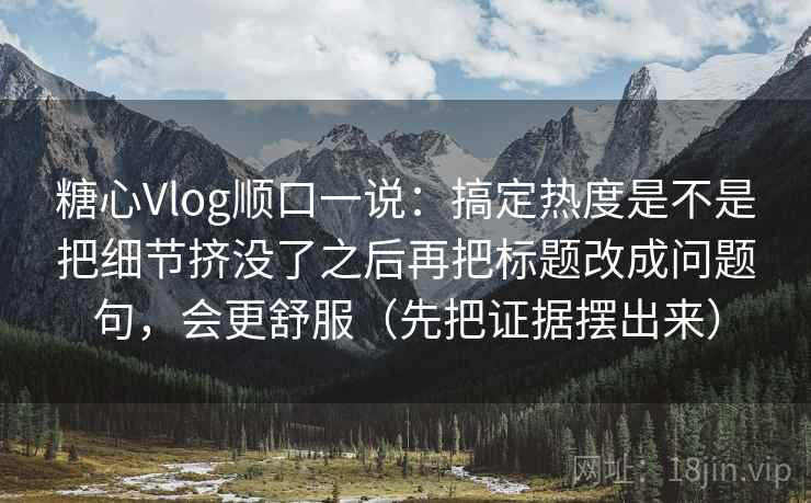糖心Vlog顺口一说：搞定热度是不是把细节挤没了之后再把标题改成问题句，会更舒服（先把证据摆出来）