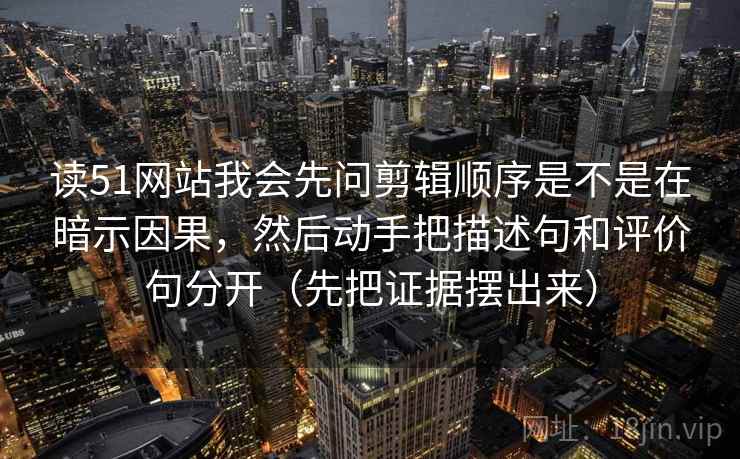 读51网站我会先问剪辑顺序是不是在暗示因果，然后动手把描述句和评价句分开（先把证据摆出来）