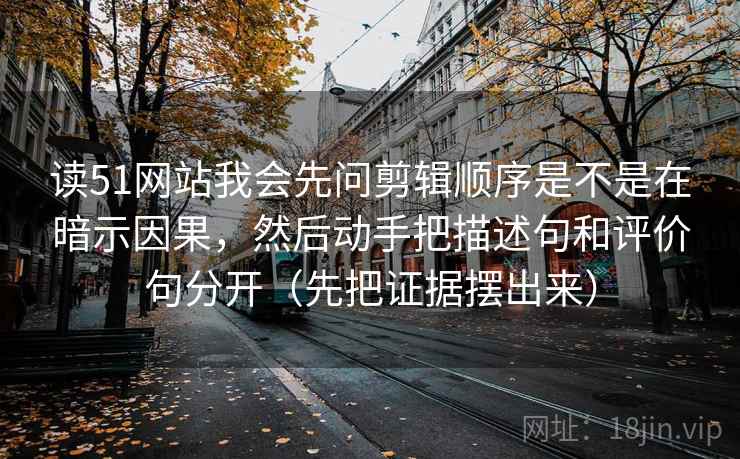 读51网站我会先问剪辑顺序是不是在暗示因果，然后动手把描述句和评价句分开（先把证据摆出来）