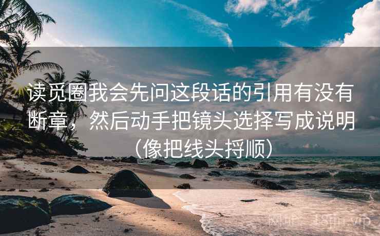 读觅圈我会先问这段话的引用有没有断章，然后动手把镜头选择写成说明（像把线头捋顺）