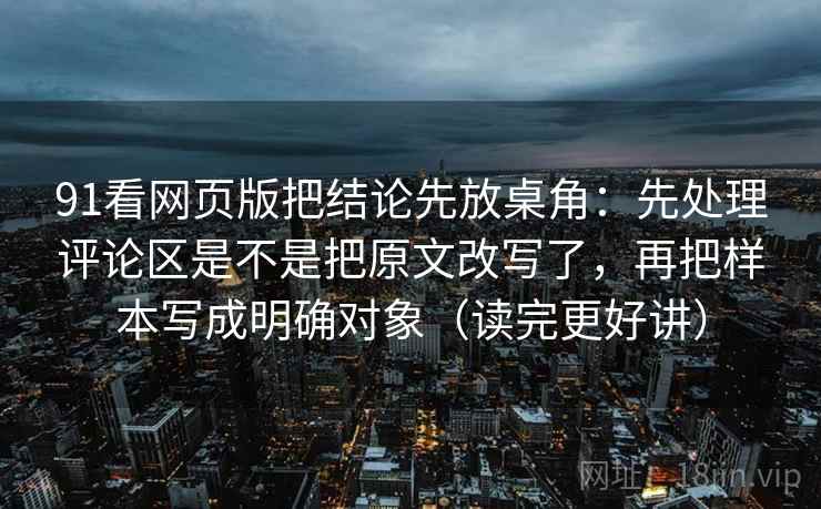 91看网页版把结论先放桌角：先处理评论区是不是把原文改写了，再把样本写成明确对象（读完更好讲）