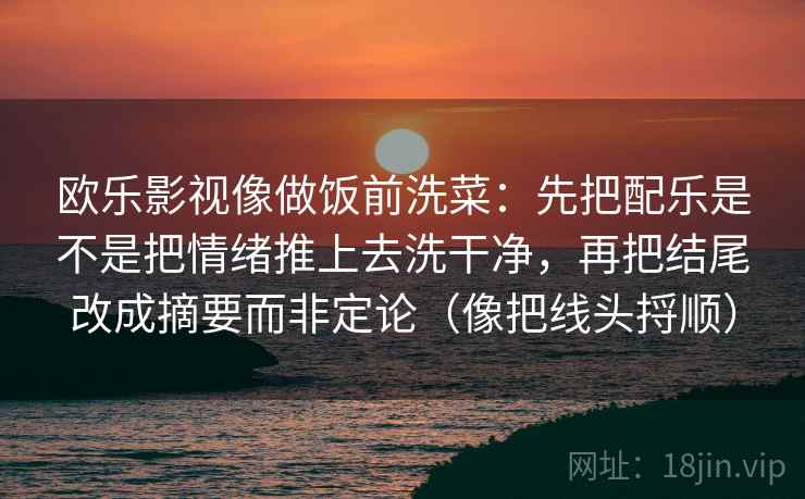 欧乐影视像做饭前洗菜：先把配乐是不是把情绪推上去洗干净，再把结尾改成摘要而非定论（像把线头捋顺）