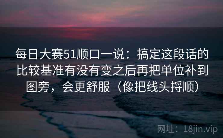 每日大赛51顺口一说：搞定这段话的比较基准有没有变之后再把单位补到图旁，会更舒服（像把线头捋顺）